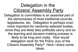 Delegation in the  Citizens' Assembly Party Delegation to committees is an essential part of the democracies of most traditional councils, legislatures, etc.  Delegation is perhaps even more important for randomly selected bodies, since they are likely less politically savvy and so the learning and decision-making process is likely to be long and costly.  How would delegation work for the Policy Jury of the Citizens Assembly Party?  Here I share some ideas. 