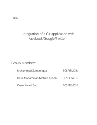 Topic:
Integration of a C# application with
Facebook/Google/Twitter
Group Members:
Muhammad Zaman Iqbal BCSF13M018
Hafiz Muhammad Mohsin Ayoob BCSF13M030
Omer Javaid Butt BCSF13M035
 