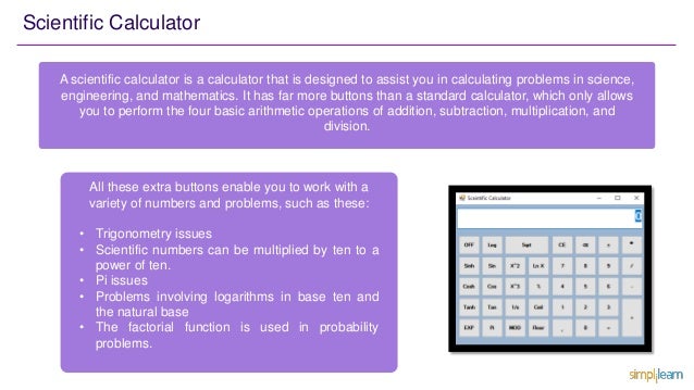 Scientific Calculator
A scientific calculator is a calculator that is designed to assist you in calculating problems in science,
engineering, and mathematics. It has far more buttons than a standard calculator, which only allows
you to perform the four basic arithmetic operations of addition, subtraction, multiplication, and
division.
All these extra buttons enable you to work with a
variety of numbers and problems, such as these:
• Trigonometry issues
• Scientific numbers can be multiplied by ten to a
power of ten.
• Pi issues
• Problems involving logarithms in base ten and
the natural base
• The factorial function is used in probability
problems.
 