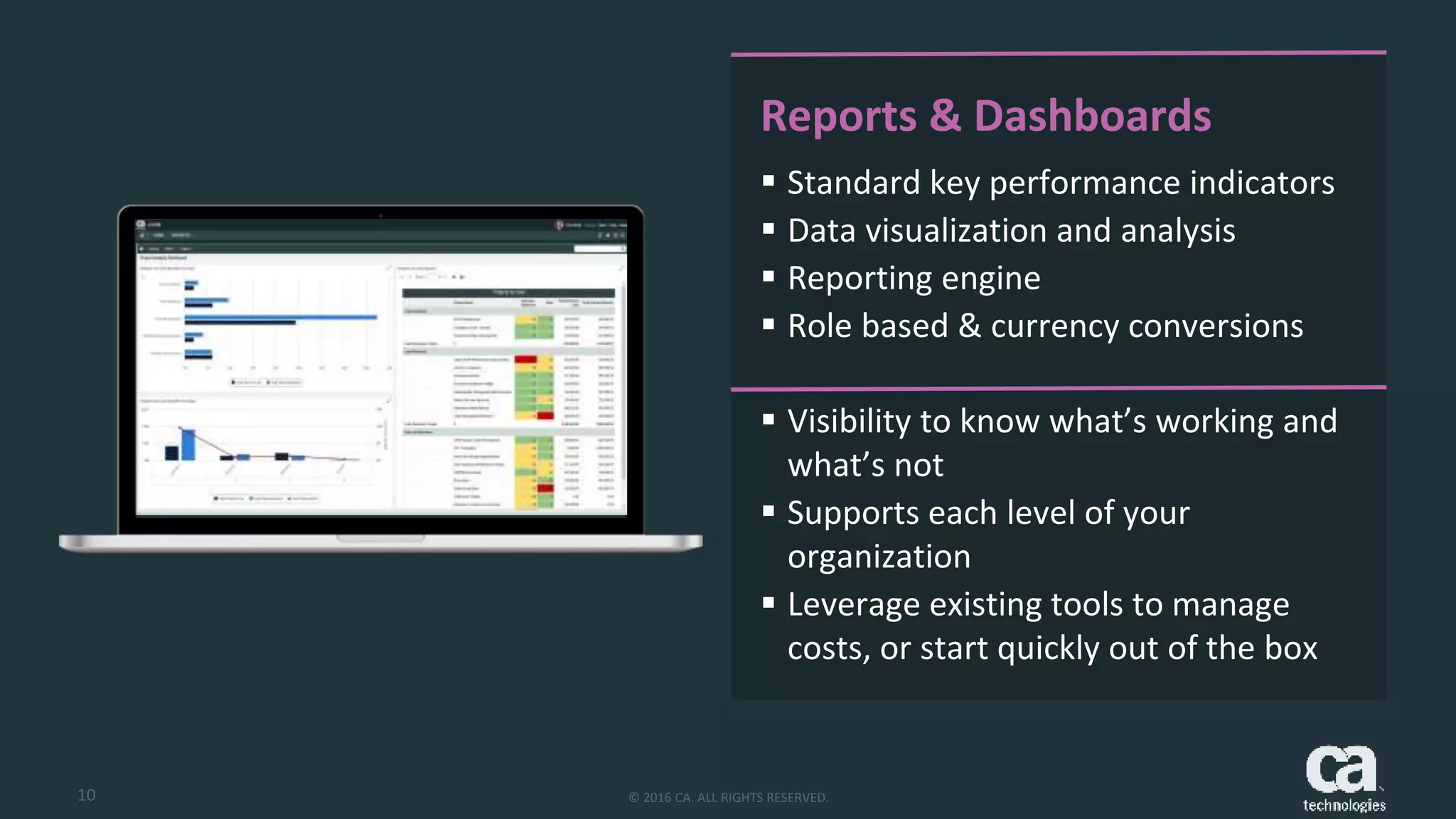 10 © 2016 CA. ALL RIGHTS RESERVED.
Reports & Dashboards
 Standard key performance indicators
 Data visualization and analysis
 Reporting engine
 Role based & currency conversions
 Visibility to know what’s working and
what’s not
 Supports each level of your
organization
 Leverage existing tools to manage
costs, or start quickly out of the box
 