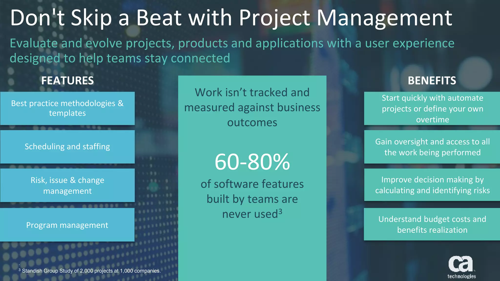 16 © 2016 CA. ALL RIGHTS RESERVED.
Best practice methodologies &
templates
Scheduling and staffing
Risk, issue & change
management
Start quickly with automate
projects or define your own
overtime
Gain oversight and access to all
the work being performed
Improve decision making by
calculating and identifying risks
16 © 2016 CA. ALL RIGHTS RESERVED.
FEATURES BENEFITS
Work isn’t tracked and
measured against business
outcomes
60-80%
of software features
built by teams are
never used3
Program management
Understand budget costs and
benefits realization
.
3 Standish Group Study of 2,000 projects at 1,000 companies.
Don't Skip a Beat with Project Management
Evaluate and evolve projects, products and applications with a user experience
designed to help teams stay connected
 