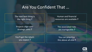 2 © 2016 CA. ALL RIGHTS RESERVED.
Are You Confident That …
The next best thing is
the right thing ?
Projects align with
strategic aims ?
You’ll get the return
you expect ?
Human and financial
resources are available ?
The associated risks
are manageable ?
You can prioritize
this above all else ?
2 © 2016 CA. ALL RIGHTS RESERVED.
 