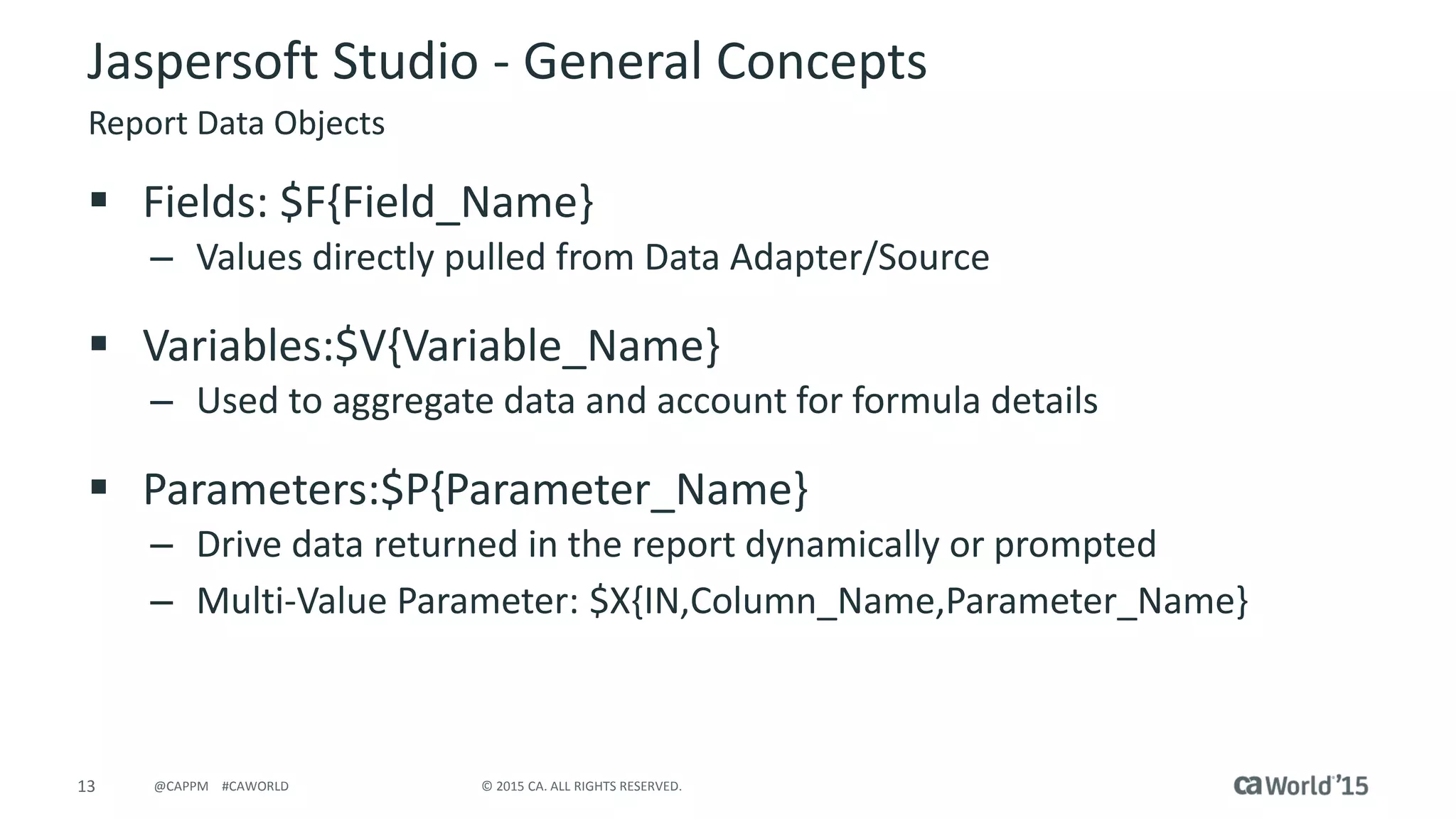 13 © 2015 CA. ALL RIGHTS RESERVED.@CAPPM #CAWORLD
Jaspersoft Studio - General Concepts
Report Data Objects
 Fields: $F{Field_Name}
– Values directly pulled from Data Adapter/Source
 Variables:$V{Variable_Name}
– Used to aggregate data and account for formula details
 Parameters:$P{Parameter_Name}
– Drive data returned in the report dynamically or prompted
– Multi-Value Parameter: $X{IN,Column_Name,Parameter_Name}
 