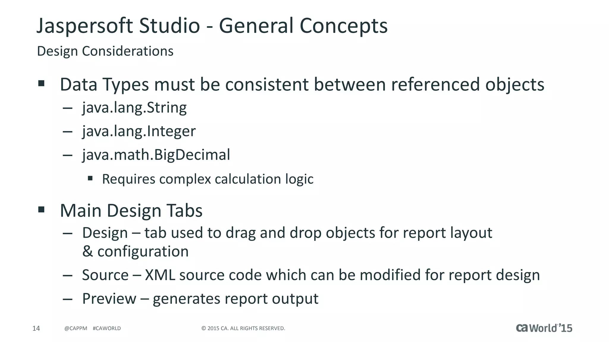 14 © 2015 CA. ALL RIGHTS RESERVED.@CAPPM #CAWORLD
Jaspersoft Studio - General Concepts
Design Considerations
 Data Types must be consistent between referenced objects
– java.lang.String
– java.lang.Integer
– java.math.BigDecimal
 Requires complex calculation logic
 Main Design Tabs
– Design – tab used to drag and drop objects for report layout
& configuration
– Source – XML source code which can be modified for report design
– Preview – generates report output
 