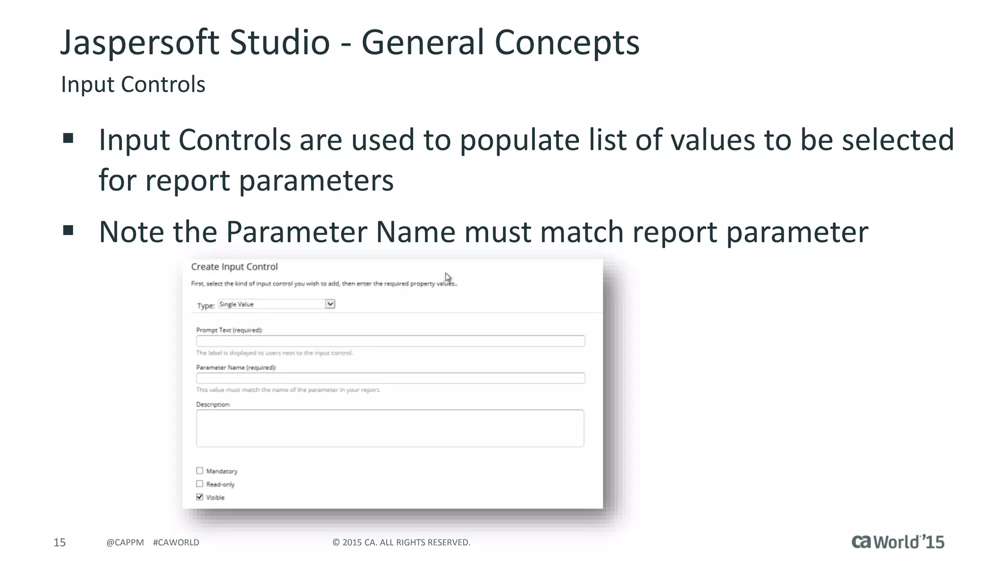 15 © 2015 CA. ALL RIGHTS RESERVED.@CAPPM #CAWORLD
Jaspersoft Studio - General Concepts
Input Controls
 Input Controls are used to populate list of values to be selected
for report parameters
 Note the Parameter Name must match report parameter
 