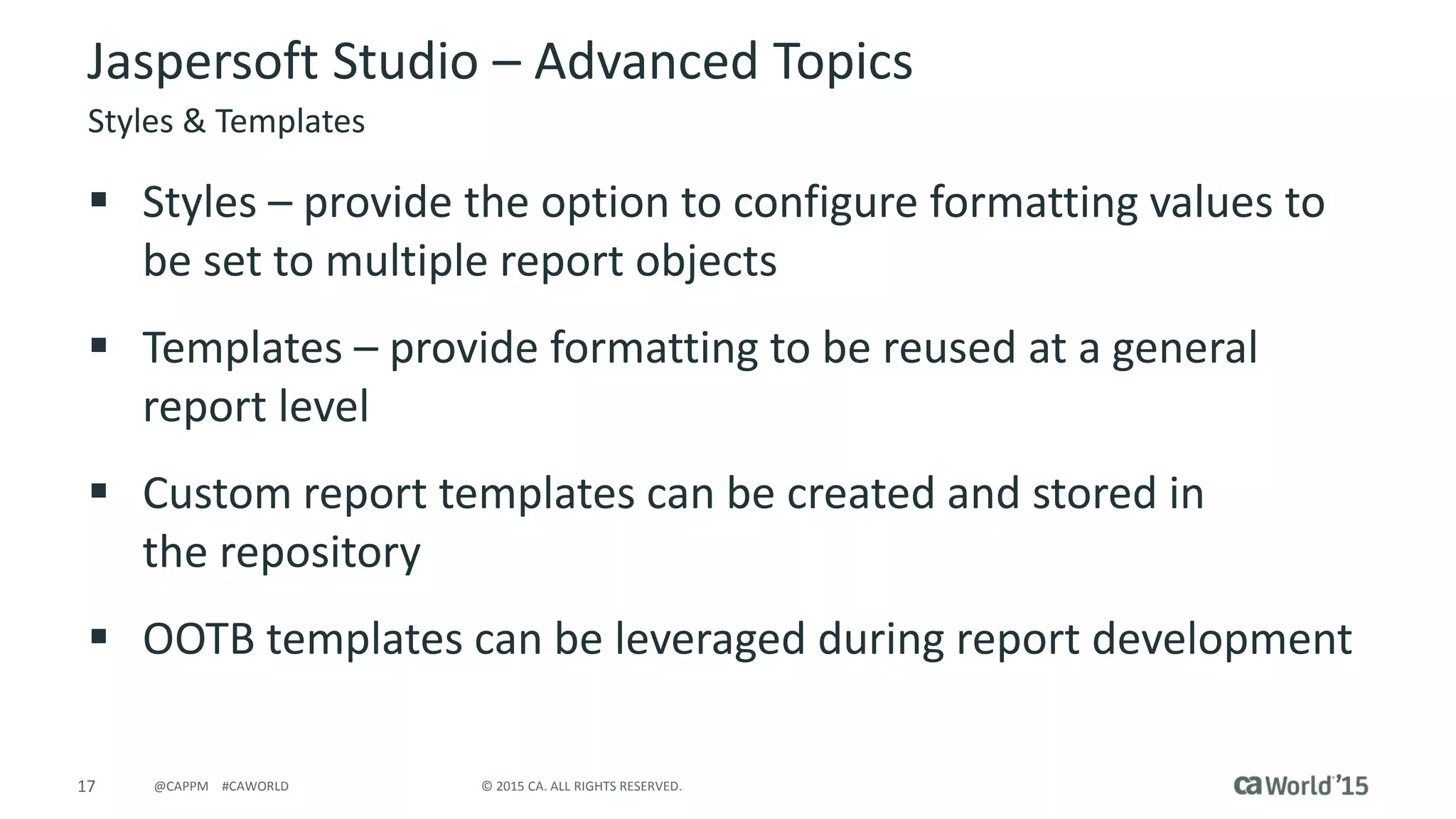 17 © 2015 CA. ALL RIGHTS RESERVED.@CAPPM #CAWORLD
Jaspersoft Studio – Advanced Topics
Styles & Templates
 Styles – provide the option to configure formatting values to
be set to multiple report objects
 Templates – provide formatting to be reused at a general
report level
 Custom report templates can be created and stored in
the repository
 OOTB templates can be leveraged during report development
 