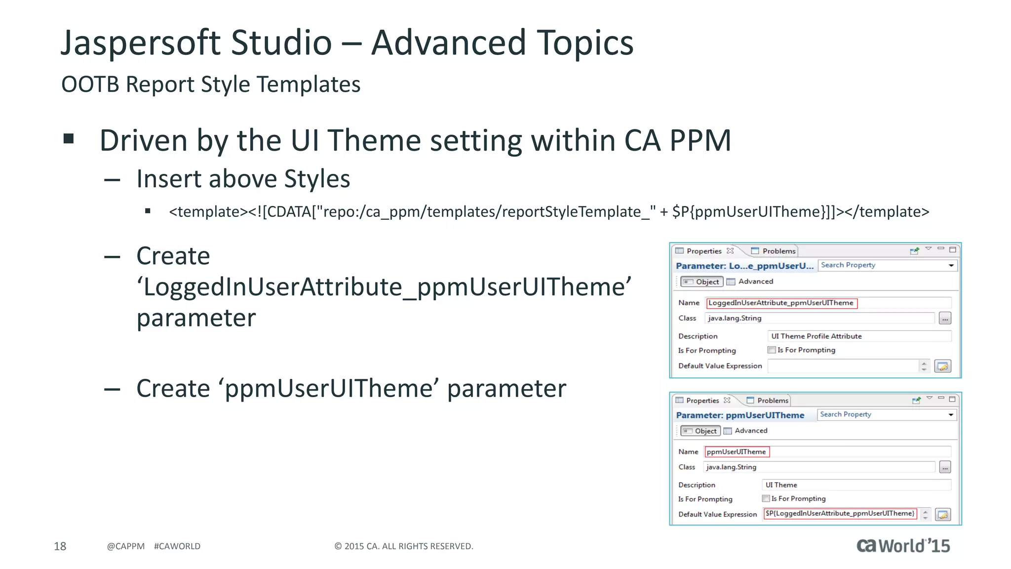 18 © 2015 CA. ALL RIGHTS RESERVED.@CAPPM #CAWORLD
Jaspersoft Studio – Advanced Topics
OOTB Report Style Templates
 Driven by the UI Theme setting within CA PPM
– Insert above Styles
 <template><![CDATA["repo:/ca_ppm/templates/reportStyleTemplate_" + $P{ppmUserUITheme}]]></template>
– Create
‘LoggedInUserAttribute_ppmUserUITheme’
parameter
– Create ‘ppmUserUITheme’ parameter
 