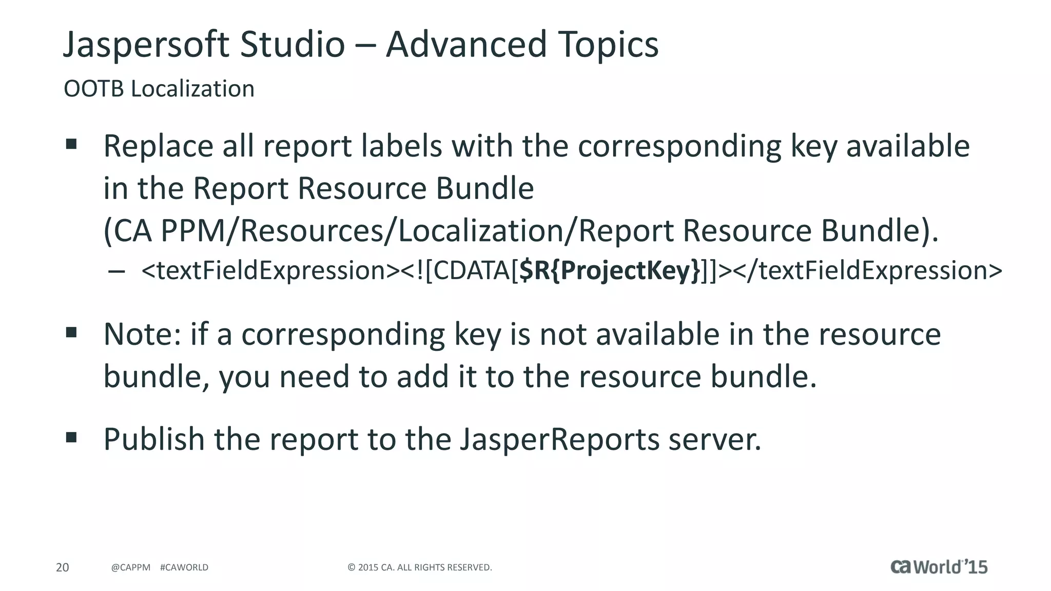 20 © 2015 CA. ALL RIGHTS RESERVED.@CAPPM #CAWORLD
Jaspersoft Studio – Advanced Topics
OOTB Localization
 Replace all report labels with the corresponding key available
in the Report Resource Bundle
(CA PPM/Resources/Localization/Report Resource Bundle).
– <textFieldExpression><![CDATA[$R{ProjectKey}]]></textFieldExpression>
 Note: if a corresponding key is not available in the resource
bundle, you need to add it to the resource bundle.
 Publish the report to the JasperReports server.
 