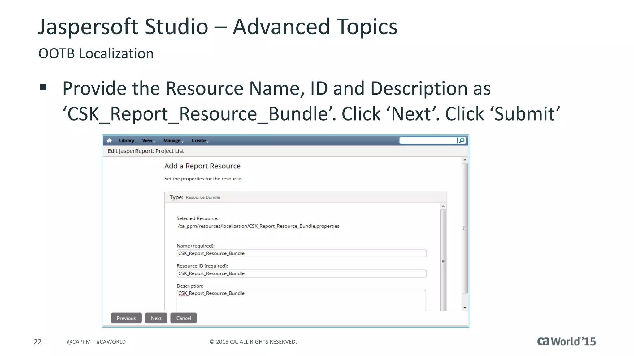 22 © 2015 CA. ALL RIGHTS RESERVED.@CAPPM #CAWORLD
Jaspersoft Studio – Advanced Topics
OOTB Localization
 Provide the Resource Name, ID and Description as
‘CSK_Report_Resource_Bundle’. Click ‘Next’. Click ‘Submit’
 