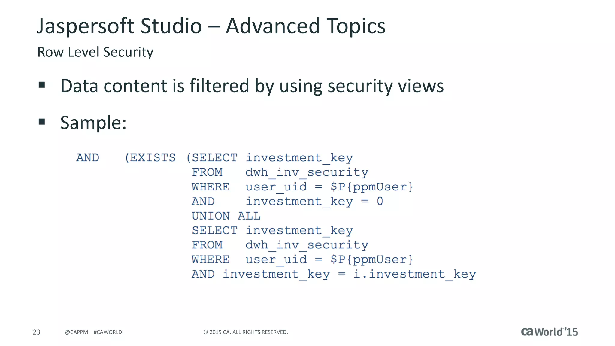 23 © 2015 CA. ALL RIGHTS RESERVED.@CAPPM #CAWORLD
Jaspersoft Studio – Advanced Topics
Row Level Security
 Data content is filtered by using security views
 Sample:
 