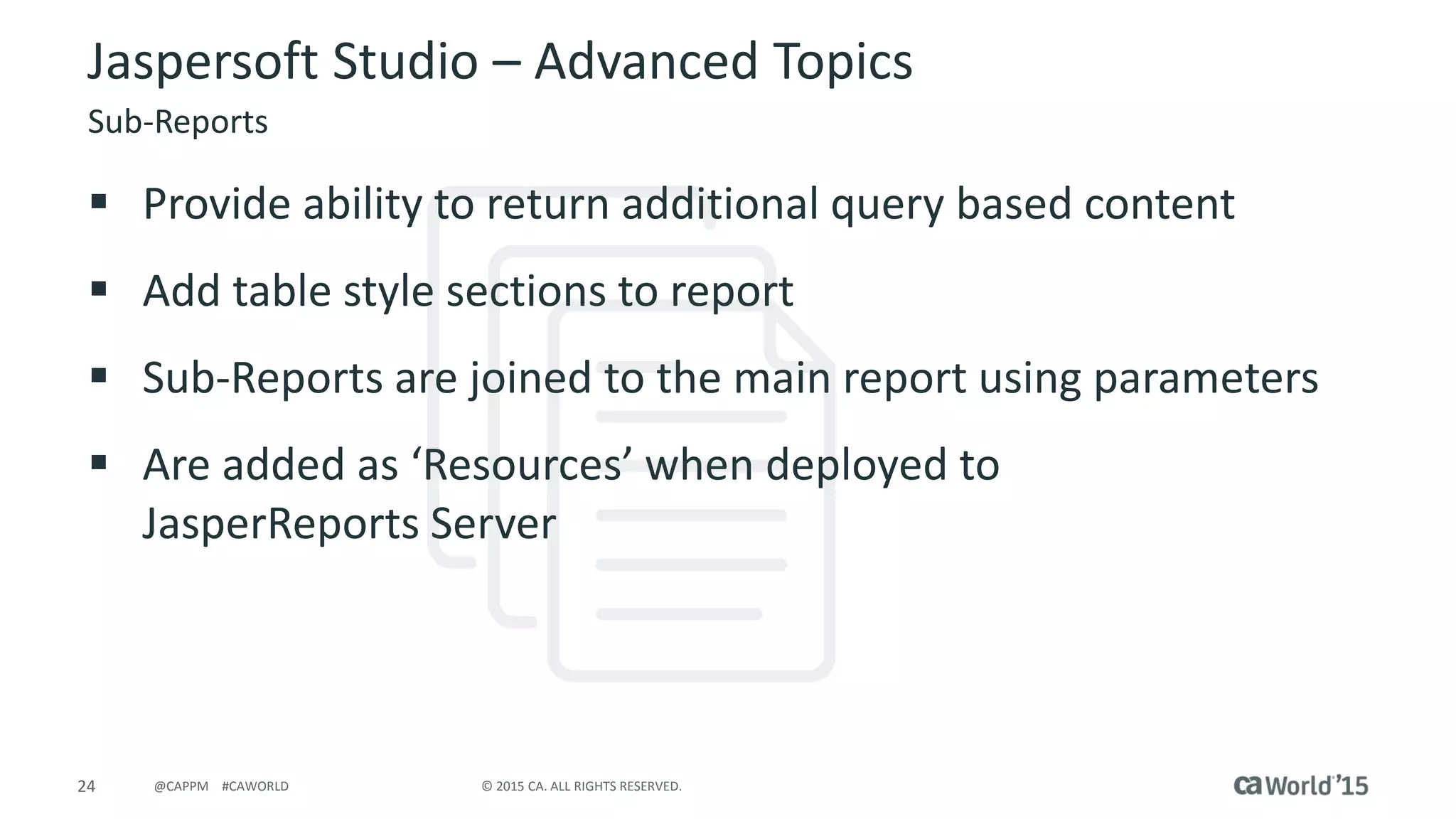 24 © 2015 CA. ALL RIGHTS RESERVED.@CAPPM #CAWORLD
Jaspersoft Studio – Advanced Topics
Sub-Reports
 Provide ability to return additional query based content
 Add table style sections to report
 Sub-Reports are joined to the main report using parameters
 Are added as ‘Resources’ when deployed to
JasperReports Server
 