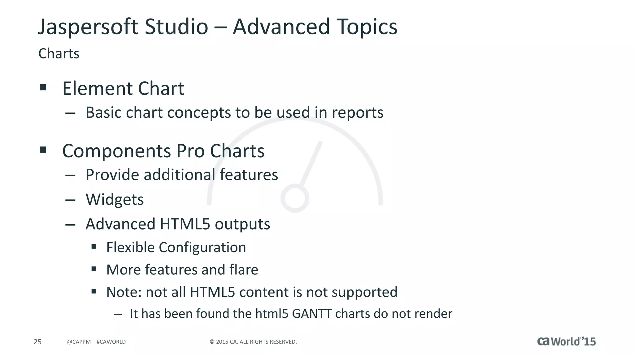 25 © 2015 CA. ALL RIGHTS RESERVED.@CAPPM #CAWORLD
Jaspersoft Studio – Advanced Topics
Charts
 Element Chart
– Basic chart concepts to be used in reports
 Components Pro Charts
– Provide additional features
– Widgets
– Advanced HTML5 outputs
 Flexible Configuration
 More features and flare
 Note: not all HTML5 content is not supported
– It has been found the html5 GANTT charts do not render
 