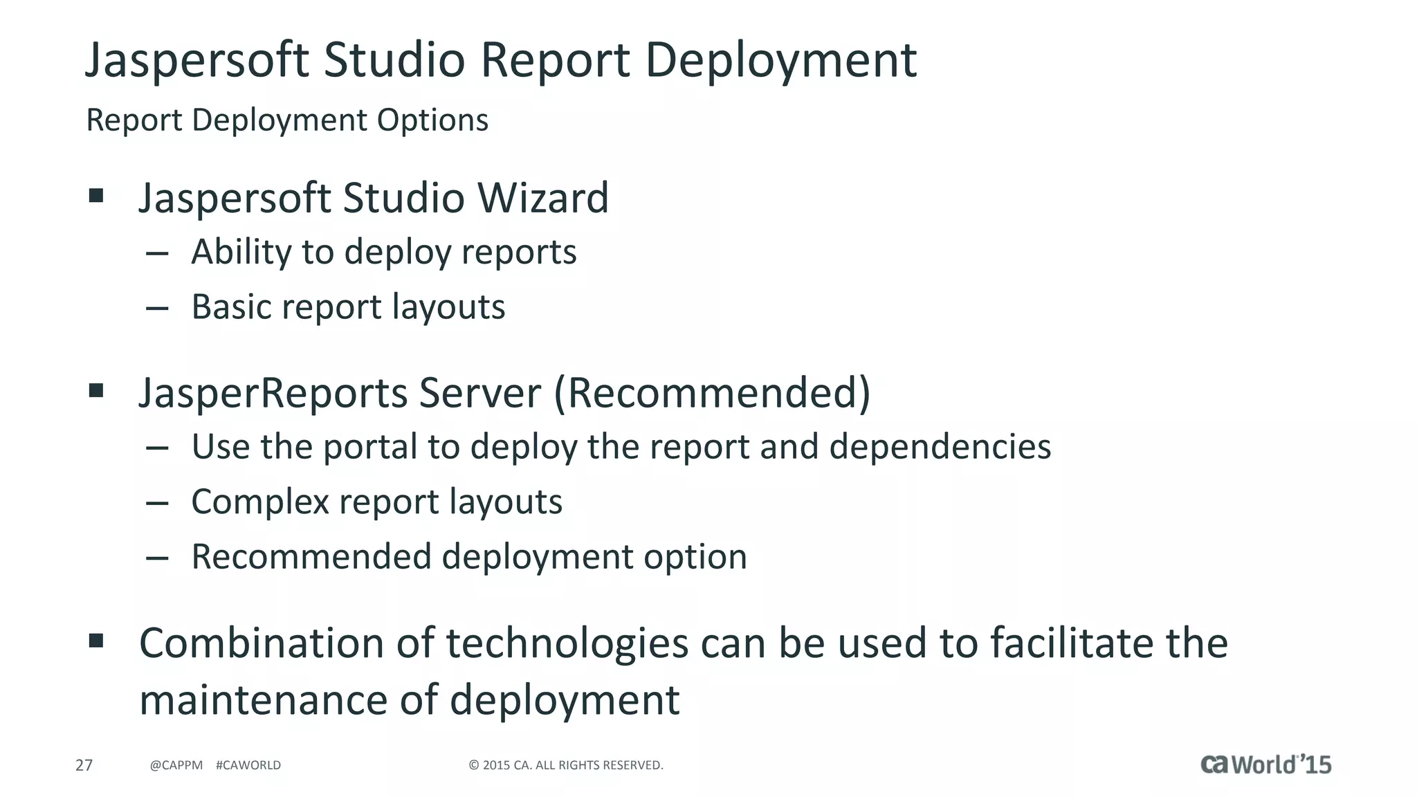 27 © 2015 CA. ALL RIGHTS RESERVED.@CAPPM #CAWORLD
 Jaspersoft Studio Wizard
– Ability to deploy reports
– Basic report layouts
 JasperReports Server (Recommended)
– Use the portal to deploy the report and dependencies
– Complex report layouts
– Recommended deployment option
 Combination of technologies can be used to facilitate the
maintenance of deployment
Jaspersoft Studio Report Deployment
Report Deployment Options
 