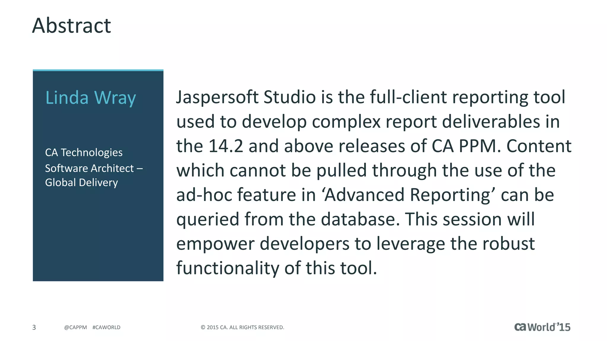 3 © 2015 CA. ALL RIGHTS RESERVED.@CAPPM #CAWORLD
Abstract
Jaspersoft Studio is the full-client reporting tool
used to develop complex report deliverables in
the 14.2 and above releases of CA PPM. Content
which cannot be pulled through the use of the
ad-hoc feature in ‘Advanced Reporting’ can be
queried from the database. This session will
empower developers to leverage the robust
functionality of this tool.
Linda Wray
CA Technologies
Software Architect –
Global Delivery
 