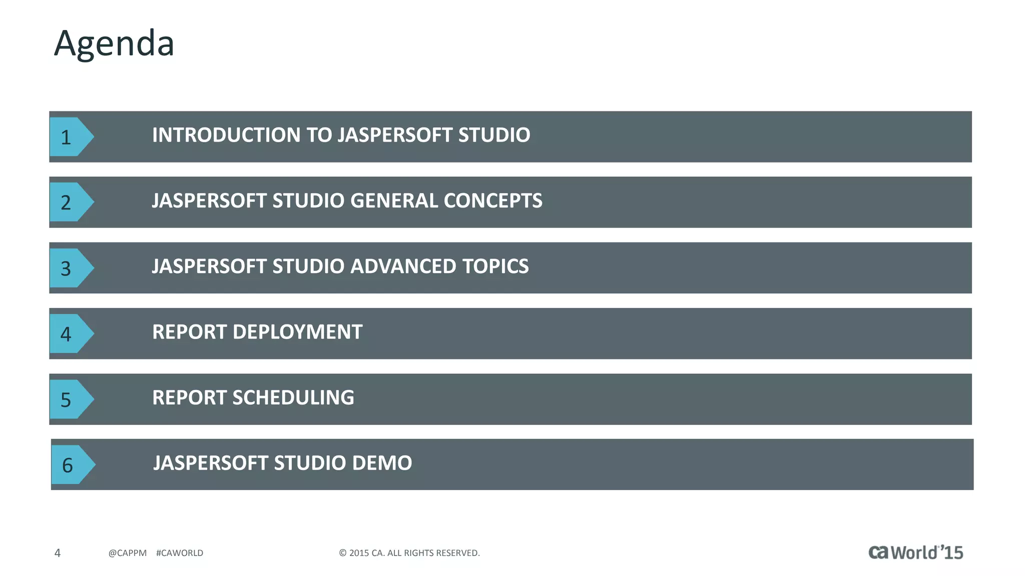 4 © 2015 CA. ALL RIGHTS RESERVED.@CAPPM #CAWORLD
Agenda
INTRODUCTION TO JASPERSOFT STUDIO
JASPERSOFT STUDIO GENERAL CONCEPTS
JASPERSOFT STUDIO ADVANCED TOPICS
REPORT DEPLOYMENT
REPORT SCHEDULING
1
2
3
4
5
JASPERSOFT STUDIO DEMO6
 