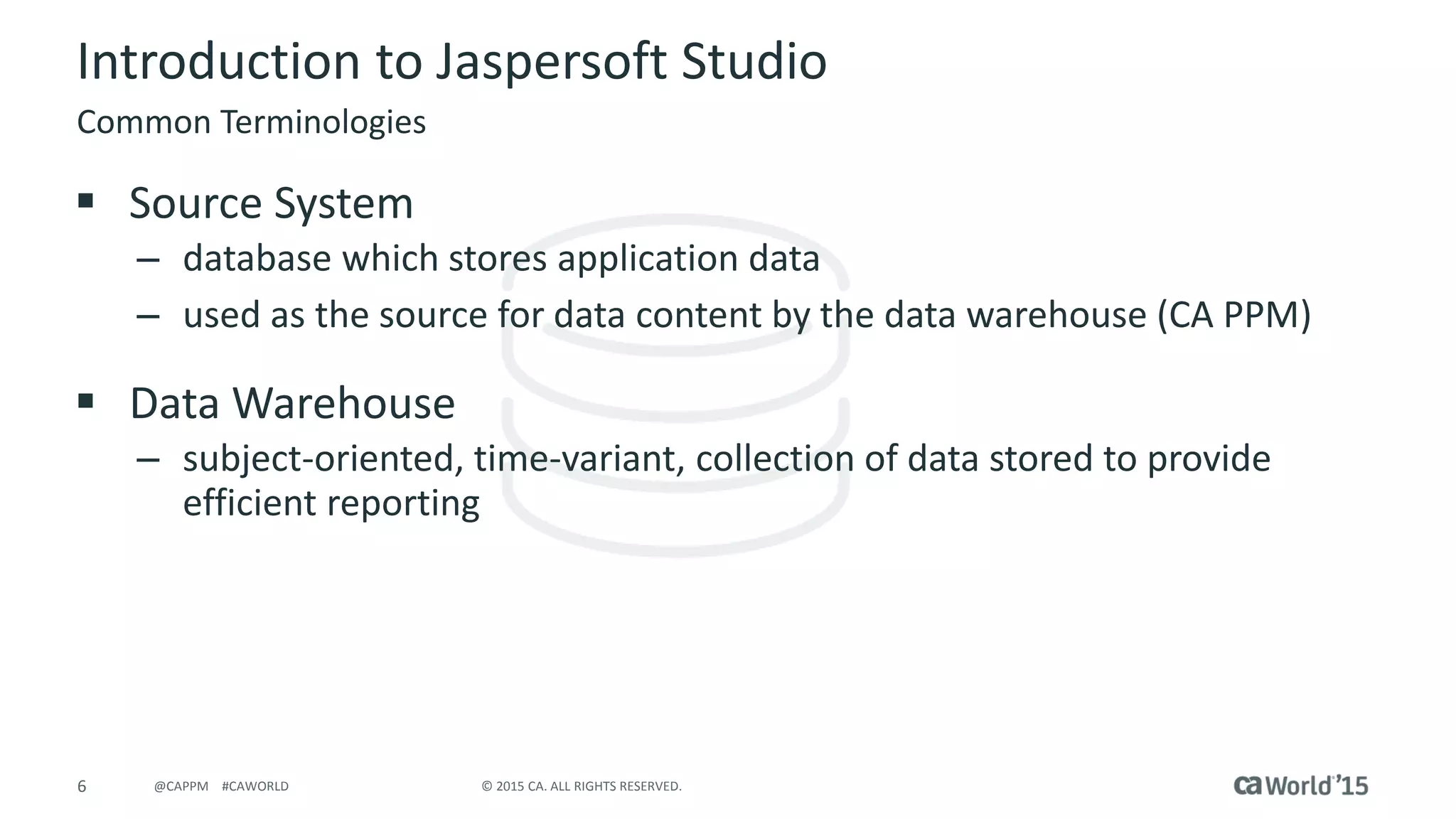 6 © 2015 CA. ALL RIGHTS RESERVED.@CAPPM #CAWORLD
Introduction to Jaspersoft Studio
 Source System
– database which stores application data
– used as the source for data content by the data warehouse (CA PPM)
 Data Warehouse
– subject-oriented, time-variant, collection of data stored to provide
efficient reporting
Common Terminologies
 