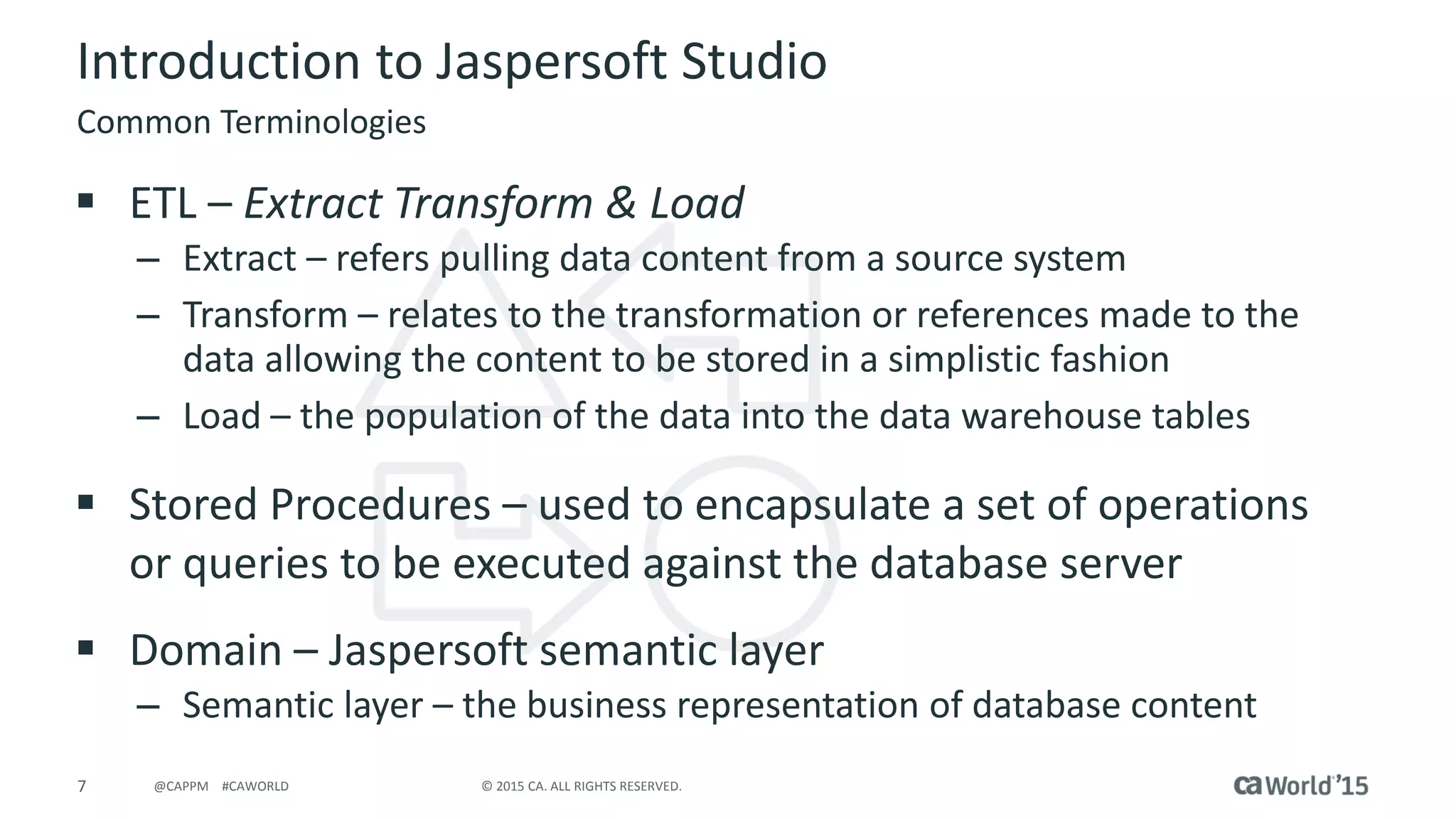 7 © 2015 CA. ALL RIGHTS RESERVED.@CAPPM #CAWORLD
Introduction to Jaspersoft Studio
 ETL – Extract Transform & Load
– Extract – refers pulling data content from a source system
– Transform – relates to the transformation or references made to the
data allowing the content to be stored in a simplistic fashion
– Load – the population of the data into the data warehouse tables
 Stored Procedures – used to encapsulate a set of operations
or queries to be executed against the database server
 Domain – Jaspersoft semantic layer
– Semantic layer – the business representation of database content
Common Terminologies
 