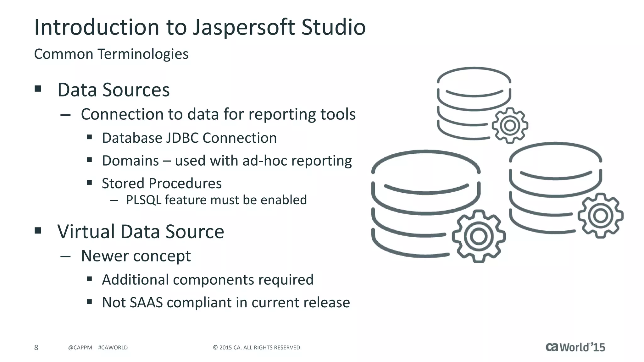 8 © 2015 CA. ALL RIGHTS RESERVED.@CAPPM #CAWORLD
Introduction to Jaspersoft Studio
Common Terminologies
 Data Sources
– Connection to data for reporting tools
 Database JDBC Connection
 Domains – used with ad-hoc reporting
 Stored Procedures
– PLSQL feature must be enabled
 Virtual Data Source
– Newer concept
 Additional components required
 Not SAAS compliant in current release
 