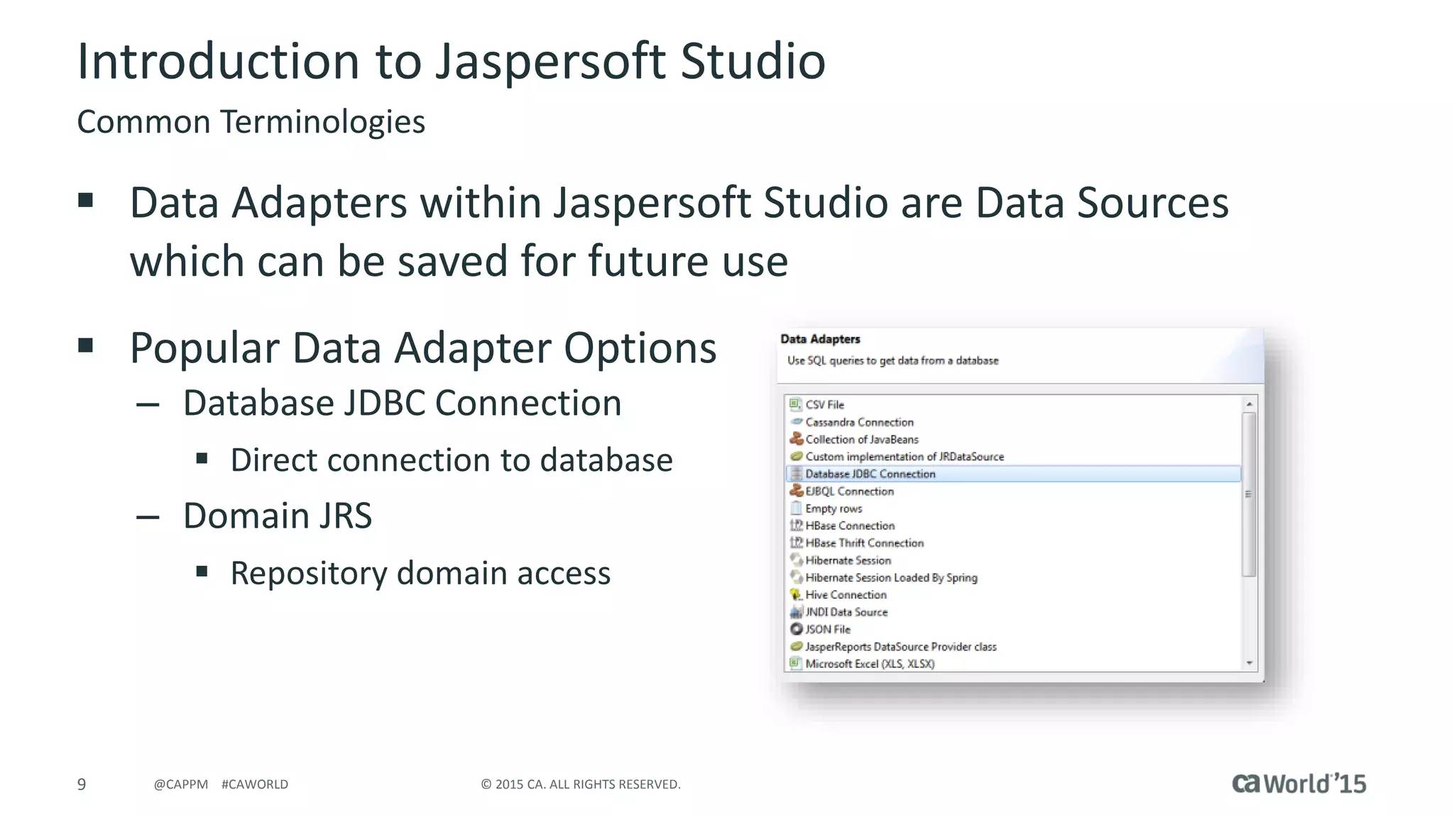 9 © 2015 CA. ALL RIGHTS RESERVED.@CAPPM #CAWORLD
Introduction to Jaspersoft Studio
 Data Adapters within Jaspersoft Studio are Data Sources
which can be saved for future use
 Popular Data Adapter Options
– Database JDBC Connection
 Direct connection to database
– Domain JRS
 Repository domain access
Common Terminologies
 