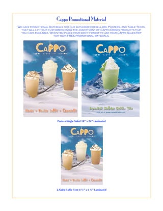 Cappo Promotional Material
We have promotional materials for our authorized resellers. Posters, and Table Tents,
  that will let your customers know the assortment of Cappo Drinks products that
  you have available. When you place your don’t forget to ask your Cappo Sales Rep
                        for your FREE promotional materials.




                          Posters-Single Sided 18” x 24” Laminated




                         2-Sided Table Tent 4 ½” x 6 ½” Laminated
 
