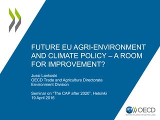 FUTURE EU AGRI-ENVIRONMENT
AND CLIMATE POLICY – A ROOM
FOR IMPROVEMENT?
Jussi Lankoski
OECD Trade and Agriculture Directorate
Environment Division
Seminar on “The CAP after 2020”, Helsinki
19 April 2016
 