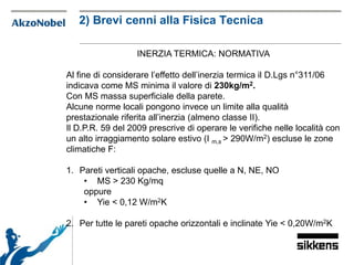 INERZIA TERMICA: NORMATIVA
Al fine di considerare l’effetto dell’inerzia termica il D.Lgs n°311/06
indicava come MS minima il valore di 230kg/m2.
Con MS massa superficiale della parete.
Alcune norme locali pongono invece un limite alla qualità
prestazionale riferita all’inerzia (almeno classe II).
Il D.P.R. 59 del 2009 prescrive di operare le verifiche nelle località con
un alto irraggiamento solare estivo (I m,s > 290W/m2) escluse le zone
climatiche F:
1. Pareti verticali opache, escluse quelle a N, NE, NO
• MS > 230 Kg/mq
oppure
• Yie < 0,12 W/m2K
2. Per tutte le pareti opache orizzontali e inclinate Yie < 0,20W/m2K
2) Brevi cenni alla Fisica Tecnica
 