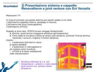 Motivazioni ???
In linea di principio una parete esterna può essere isolata in tre modi:
1.Dall’interno (cappotto interno, doublage in Francia)
2.All’interno del muro (intercapedine)
3.Dall’esterno (ETICS)
Rispetto ai primi due, l’ETICS ha due vantaggi fondamentali:
A. Elimina i ponti termici (maggiore efficienza dell’isolamento)
B. Tiene calda la muratura (riduce gli stress sulle strutture, aumenta l’inerzia termica
riducendo i consumi, migliora il confort abitativo)
Inoltre:
• L’isolamento dall’interno riduce
lo spazio abitabile
• L’isolamento in intercapedine è
più costoso come muratura
• L’ETICS è di facile installazione
nelle ristrutturazioni
Struttura reticolare di c.a. con
tamponature: i pilastri e i solai creano
ponti termici che portano calore
all’esterno.
3) Presentazione sistema a cappotto
Renovatherm e joint venture con Eni Versalis
 