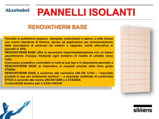 PANNELLI ISOLANTI
Pannello in polistirene espanso stampato, sinterizzato a vapore, a celle chiuse
con nuovo ritardante di fiamma, idoneo ad applicazioni per termoisolamento
delle zoccolature di partenza nei sistemi a cappotto, valida alternativa ai
pannelli in XPS.
RENOVATHERM BASE offre la necessaria impermeabilizzazione con un basso
assorbimento d’acqua, limitando ogni tentativo di risalita di umidità verso
l’alto.
Il processo produttivo controllato in tutte le sue fasi e in laboratorio permette a
RENOVATHERM BASE di rispondere ai requisiti previsti dalla linea guida
ETA004.
RENOVATHERM BASE è conforme alla normativa UNI EN 13163 – “manufatti
prodotti in eps per isolamento termico” – e possiede certificato di conformità
ETICS in accordo alla norma UNI EN13499 e a ETAG004.
Conducibilità termica pari a 0,034 mW/mK
RENOVATHERM BASE
 