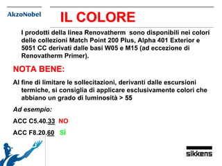 I prodotti della linea Renovatherm sono disponibili nei colori
delle collezioni Match Point 200 Plus, Alpha 401 Exterior e
5051 CC derivati dalle basi W05 e M15 (ad eccezione di
Renovatherm Primer).
NOTA BENE:
Al fine di limitare le sollecitazioni, derivanti dalle escursioni
termiche, si consiglia di applicare esclusivamente colori che
abbiano un grado di luminosità > 55
Ad esempio:
ACC C5.40.33 NO
ACC F8.20.60 SÌ
IL COLORE
 