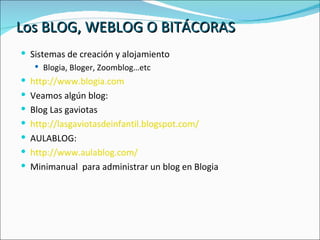Los BLOG, WEBLOG O BITÁCORAS Sistemas de creación y alojamiento Blogia, Bloger, Zoomblog…etc http://www.blogia.com Veamos algún blog: Blog Las gaviotas http://lasgaviotasdeinfantil.blogspot.com/ AULABLOG: http://www.aulablog.com/ Minimanual  para administrar un blog en Blogia 