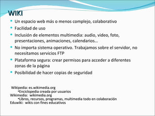 WIKI Un espacio web más o menos complejo, colaborativo Facilidad de uso Inclusión de elementos multimedia: audio, video, foto, presentaciones, animaciones, calendarios… No importa sistema operativo. Trabajamos sobre el servidor, no necesitamos servicios FTP Plataforma segura: crear permisos para acceder a diferentes zonas de la página Posibilidad de hacer copias de seguridad Wikipedia: es.wikimedia.org Enciclopedia creada por usuarios Wikimedia:  wikimedia.org Libros, recursos, programas, multimedia todo en colaboración Eduwiki:  wikis con fines educativos 