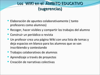 Los  WIKI en el  ÁMBITO EDUCATIVO (sugerencias) Elaboración de apuntes colaborativamente ( tanto profesores como alumnos) Recoger, hacer visibles y compartir los trabajos del alumno Construir un periódico o revista Un profesor crea una página Wiki con una lista de temas y deja espacios en blanco para los alumnos que se van inscribiendo y contestando Trabajos colaborativos de alumnos Aprendizaje a través de proyectos Creación de narrativas colectivas 