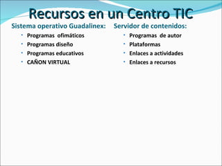 Recursos en un Centro TIC Sistema operativo Guadalinex:  Programas  ofimáticos Programas diseño Programas educativos CAÑON VIRTUAL Servidor de contenidos:  Programas  de autor Plataformas Enlaces a actividades Enlaces a recursos 