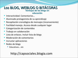 Los BLOG, WEBLOG O BITÁCORAS Ventajas de los blogs en educación Interactividad. Comentarios… Alumnado protagonista de su aprendizaje Recopilación cronológica de mensajes (inconveniente) Facilidad manejo. Acceso desde cualquier lugar Categorización de contenidos Trabajo en colaboración Lista de enlaces. Incluir lista de blogs  Moderación de comentarios Incrustar aplicaciones Redes de blogs Educativos… etc http://capsociales.blogia.com 