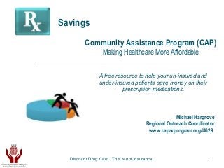 1
A free resource to help your un-insured and
under-insured patients save money on their
prescription medications.
Community Assistance Program (CAP)
Making Healthcare More Affordable
Savings
Michael Hargrove
Regional Outreach Coordinator
www.caprxprogram.org/U629
Discount Drug Card. This is not insurance.
 