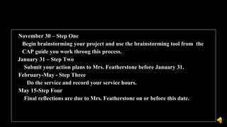 November 30 – Step One
• Begin brainstorming your project and use the brainstorming tool from the
CAP guide you work throug this process.
January 31 – Step Two
Submit your action plans to Mrs. Featherstone before January 31.
February-May - Step Three
Do the service and record your service hours.
May 15-Step Four
Final reflections are due to Mrs. Featherstone on or before this date.
 
