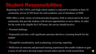 Student Responsibilities
Beginning in 2013-2014, each high school student is expected to complete at least 10
community service (CAP) hours for each academic year of attendance at SSIS.
SSIS offers a wide variety of extracurricular programs, both in school and in the local
community that provide students with diverse opportunities to serve others. In order
for the work to be eligible for CAP hours, the service should involve:
>>Personal challenge
>>Purposeful activities, with significant outcomes that have a learning benefit for the
student
>>Thoughtful consideration, such as planning, reviewing, reporting
>>Reflection on outcome and personal learning experiences that enable students to gain
a sense of self and to develop respect toward others and the world around them
 