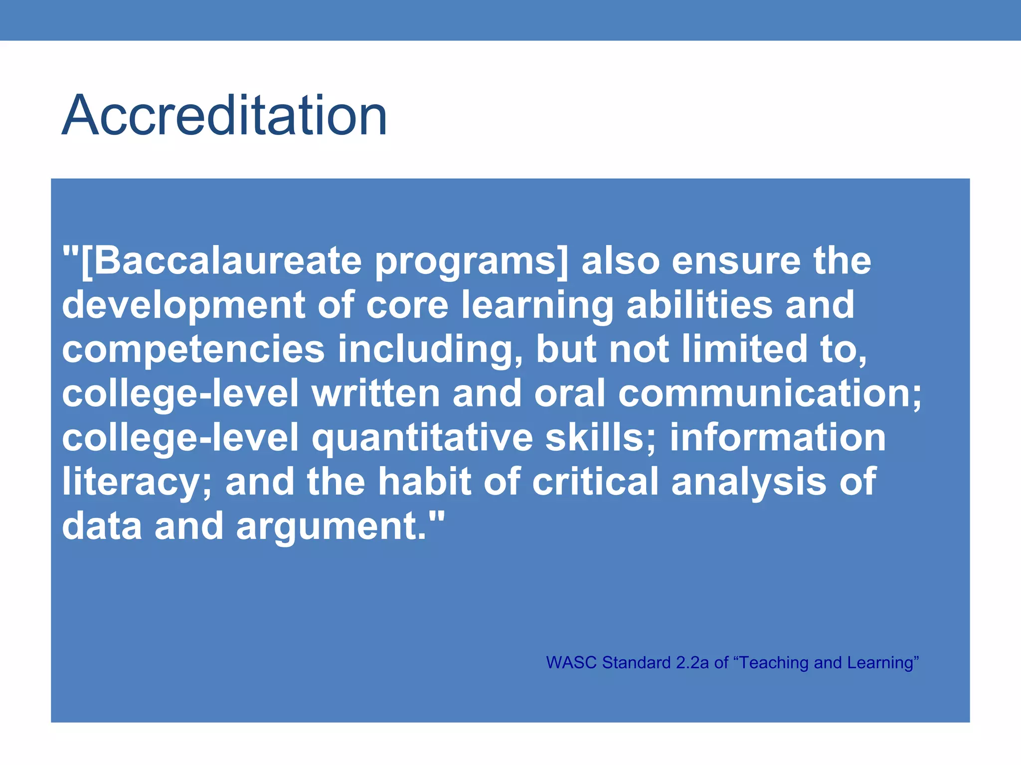 Accreditation "[Baccalaureate programs] also ensure the development of core learning abilities and competencies including, but not limited to, college-level written and oral communication; college-level quantitative skills; information literacy; and the habit of critical analysis of data and argument." WASC Standard 2.2a of “Teaching and Learning”  