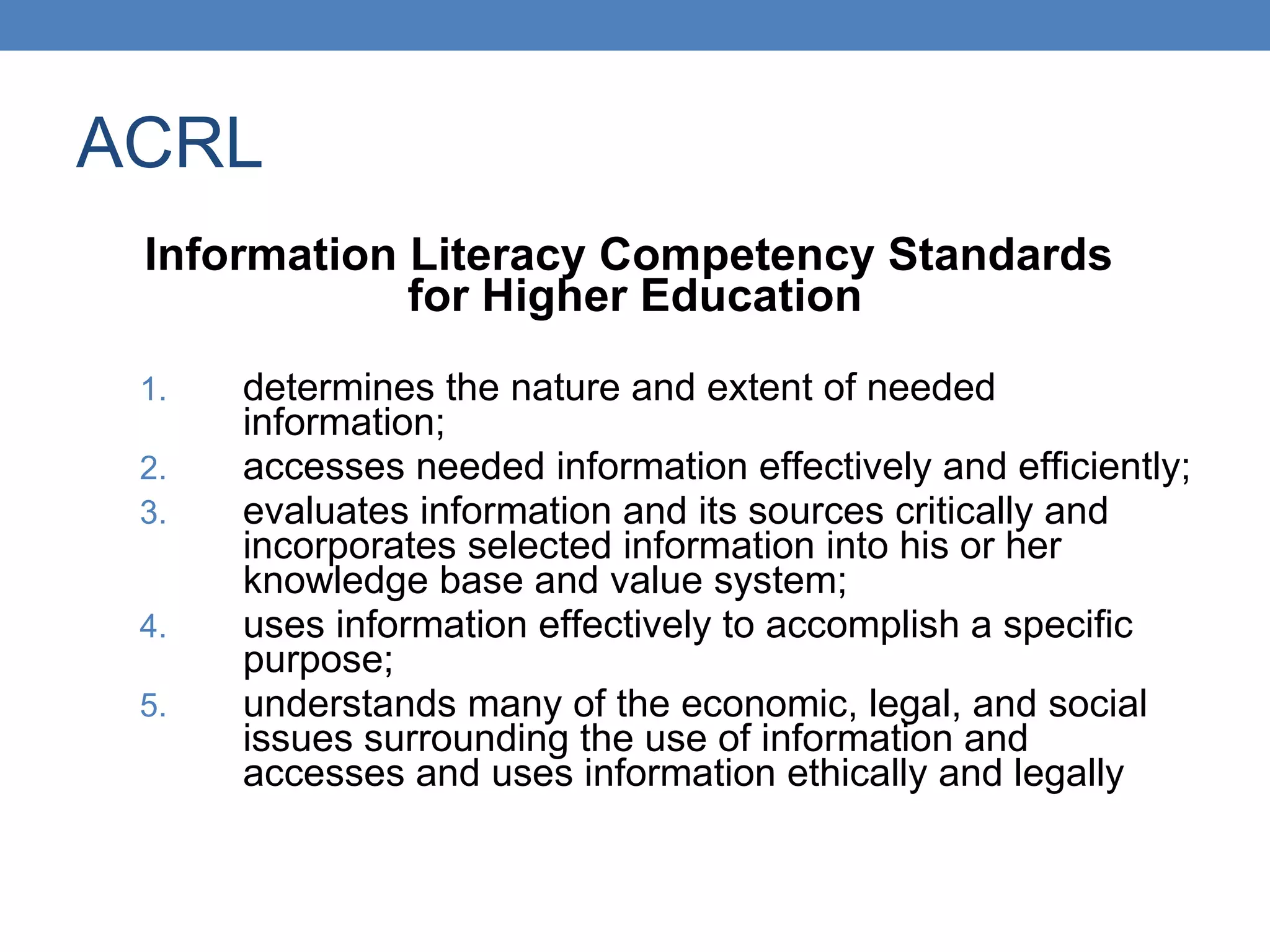 ACRL Information Literacy Competency Standards  for Higher Education determines the nature and extent of needed information; accesses needed information effectively and efficiently; evaluates information and its sources critically and incorporates selected information into his or her knowledge base and value system; uses information effectively to accomplish a specific purpose; understands many of the economic, legal, and social issues surrounding the use of information and accesses and uses information ethically and legally 