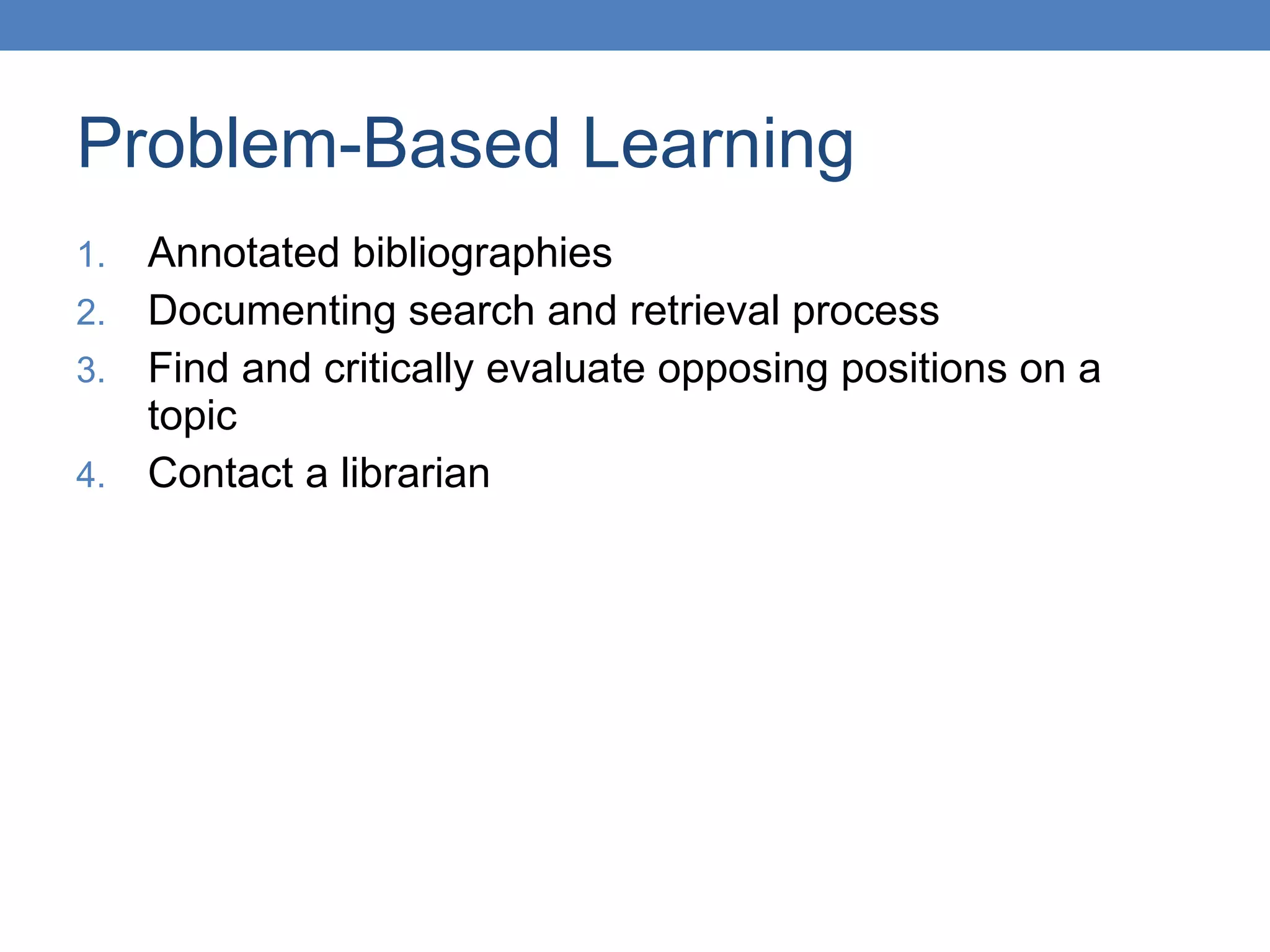 Problem-Based Learning Annotated bibliographies Documenting search and retrieval process Find and critically evaluate opposing positions on a topic Contact a librarian  