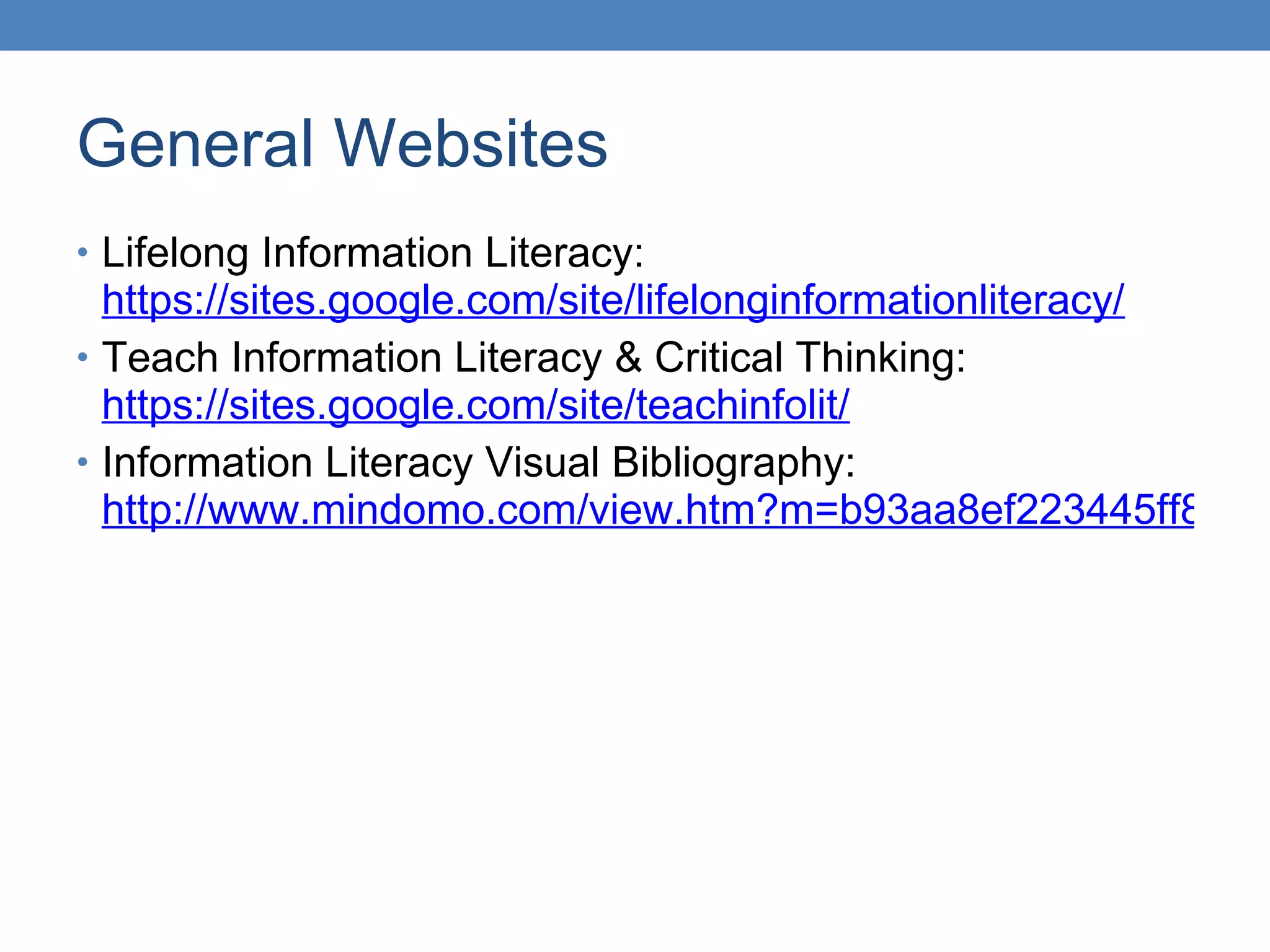 General Websites Lifelong Information Literacy:  https://sites.google.com/site/lifelonginformationliteracy/ Teach Information Literacy & Critical Thinking:  https://sites.google.com/site/teachinfolit/ Information Literacy Visual Bibliography:  http://www.mindomo.com/view.htm?m=b93aa8ef223445ff8919191fbc3ed23c 