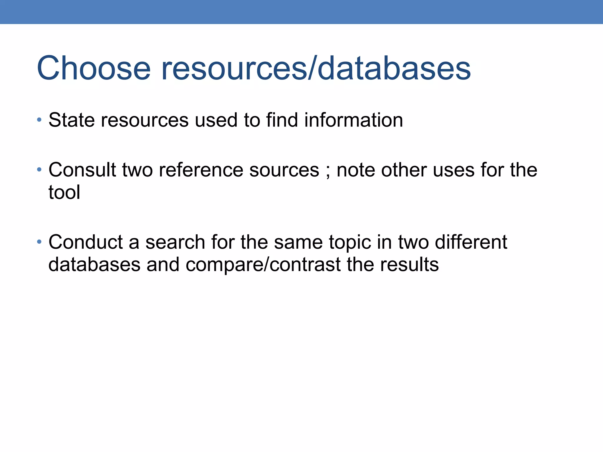 Choose resources/databases State resources used to find information  Consult two reference sources ; note other uses for the tool Conduct a search for the same topic in two different databases and compare/contrast the results 