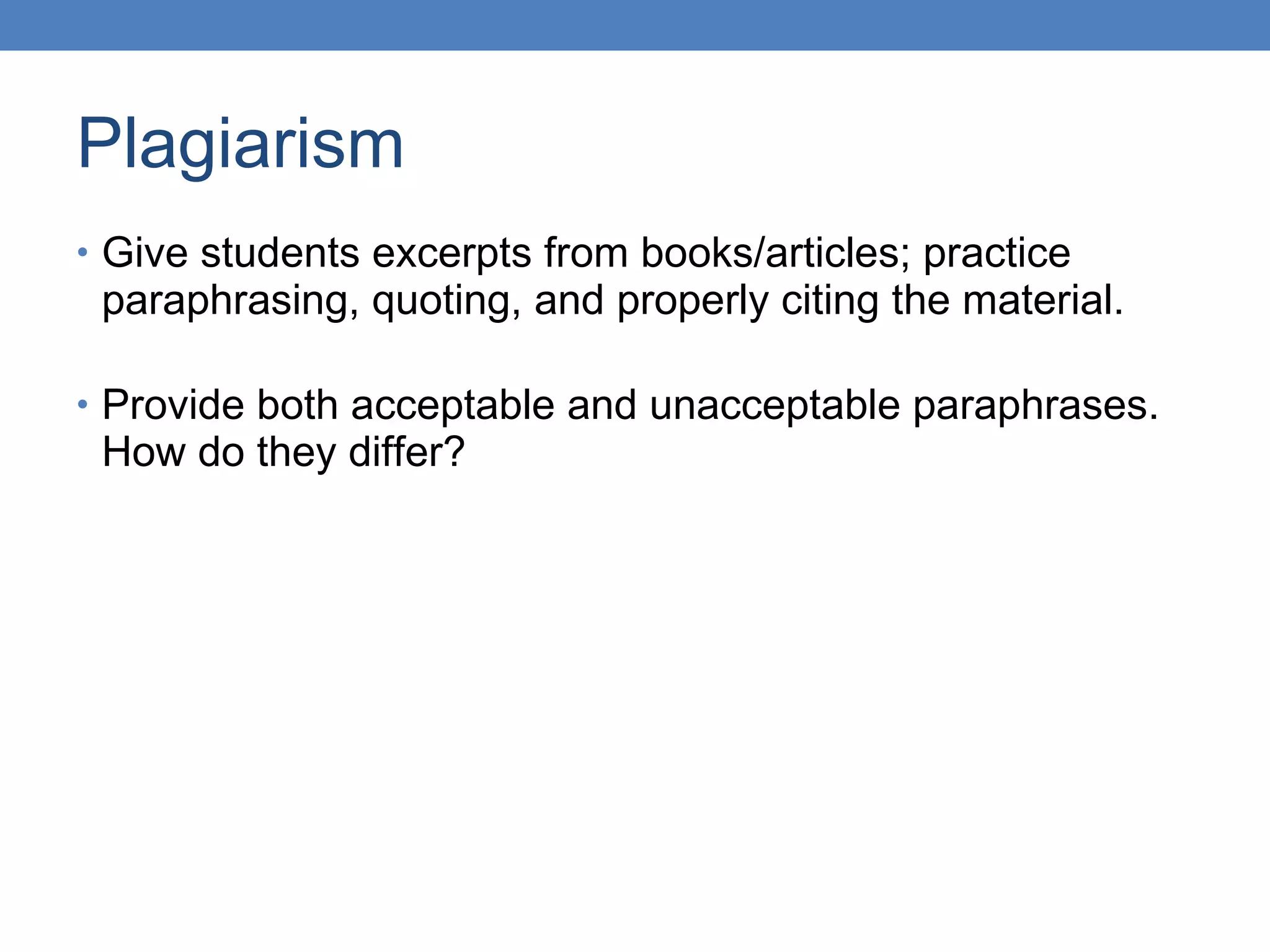 Plagiarism Give students excerpts from books/articles; practice paraphrasing, quoting, and properly citing the material. Provide both acceptable and unacceptable paraphrases. How do they differ? 