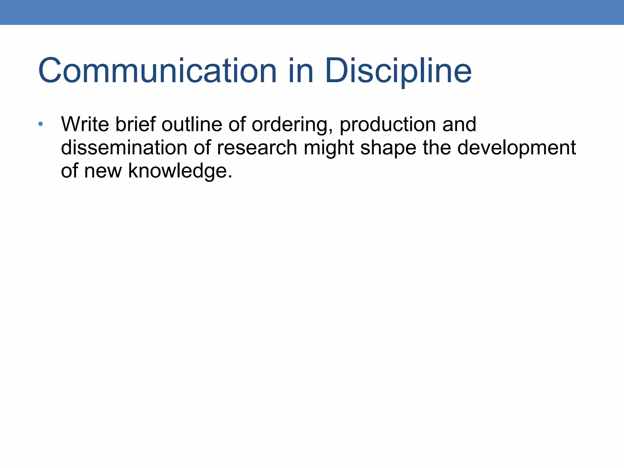 Communication in Discipline Write brief outline of ordering, production and dissemination of research might shape the development of new knowledge. 