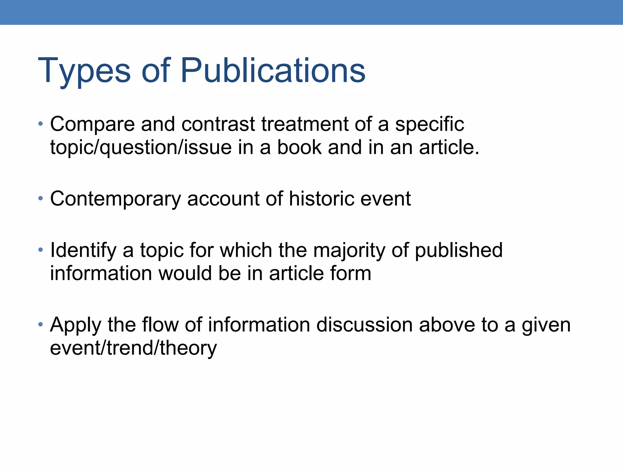 Types of Publications Compare and contrast treatment of a specific topic/question/issue in a book and in an article. Contemporary account of historic event Identify a topic for which the majority of published information would be in article form Apply the flow of information discussion above to a given event/trend/theory 
