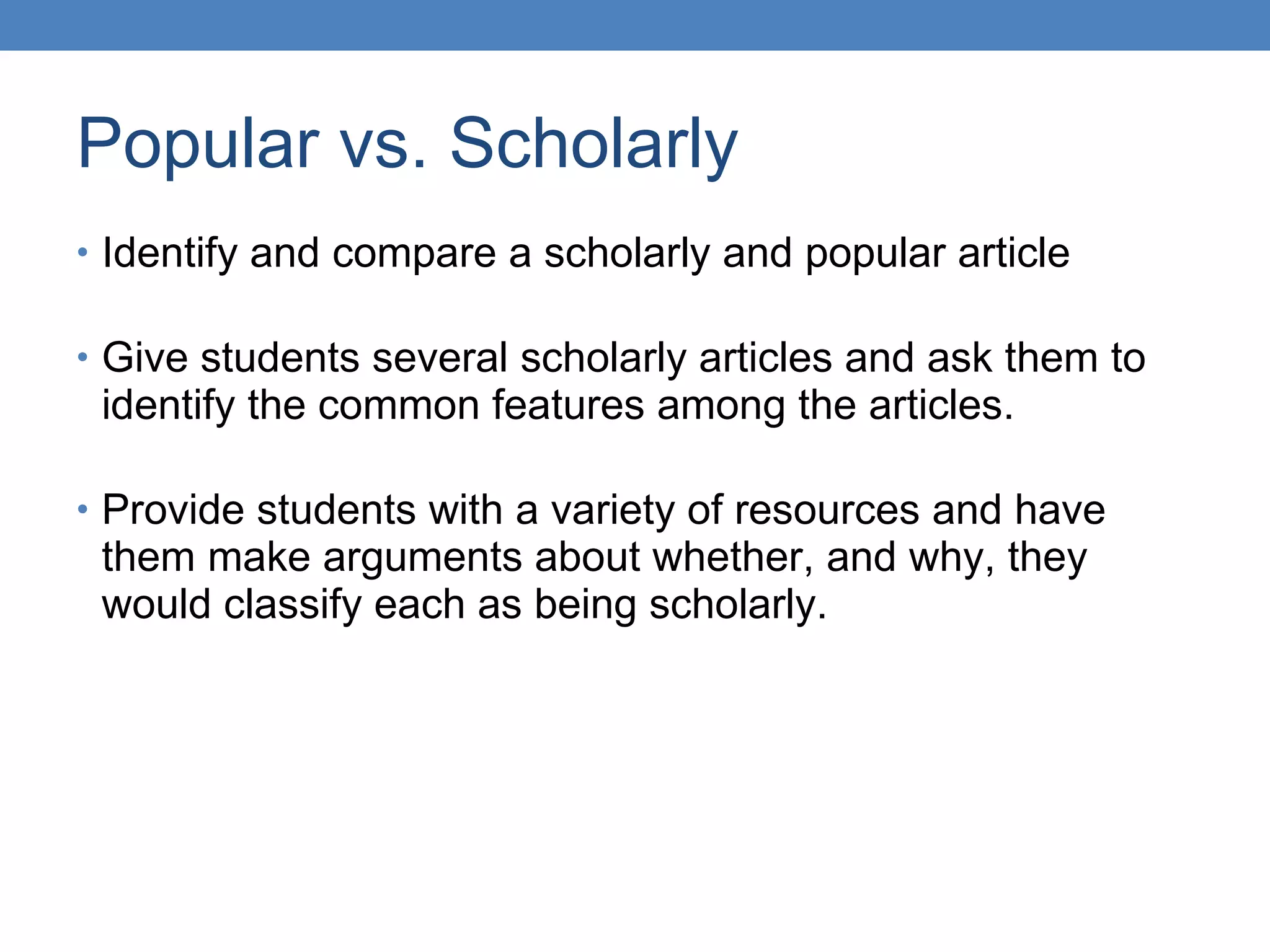 Popular vs. Scholarly Identify and compare a scholarly and popular article  Give students several scholarly articles and ask them to identify the common features among the articles. Provide students with a variety of resources and have them make arguments about whether, and why, they would classify each as being scholarly. 