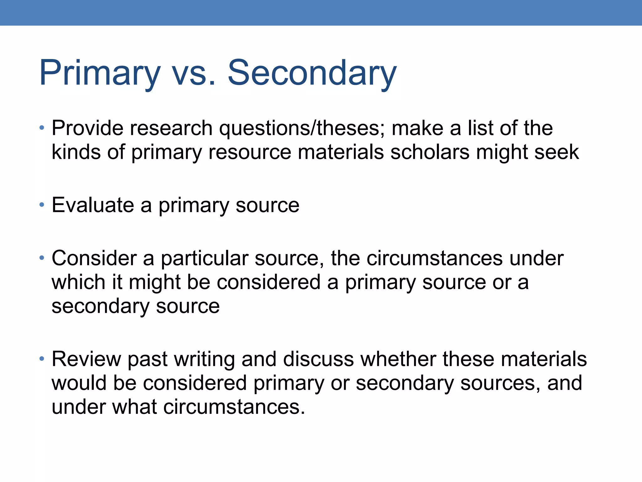 Primary vs. Secondary Provide research questions/theses; make a list of the kinds of primary resource materials scholars might seek Evaluate a primary source Consider a particular source, the circumstances under which it might be considered a primary source or a secondary source Review past writing and discuss whether these materials would be considered primary or secondary sources, and under what circumstances. 