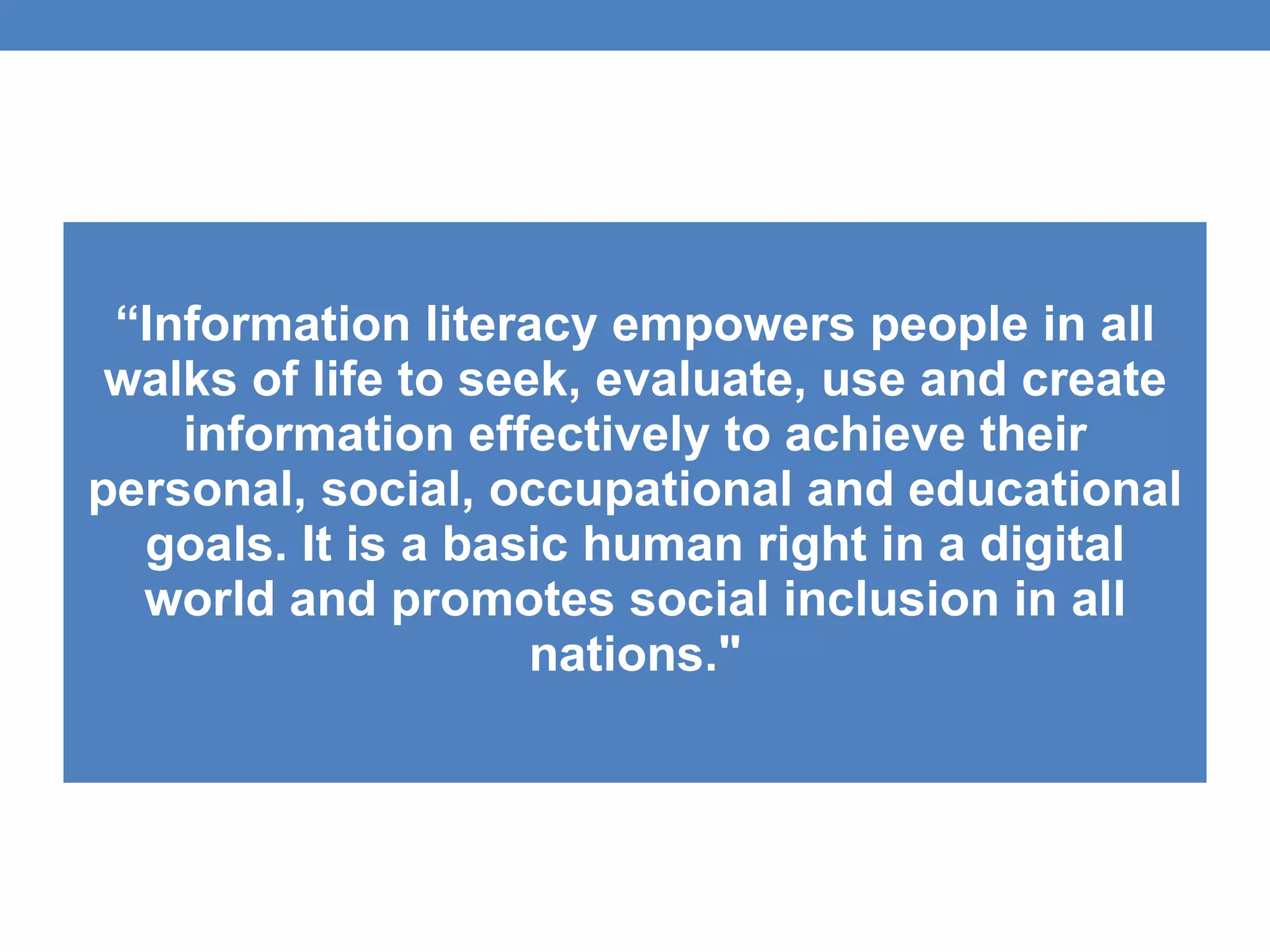 “ Information literacy empowers people in all walks of life to seek, evaluate, use and create information effectively to achieve their personal, social, occupational and educational goals. It is a basic human right in a digital world and promotes social inclusion in all nations." 