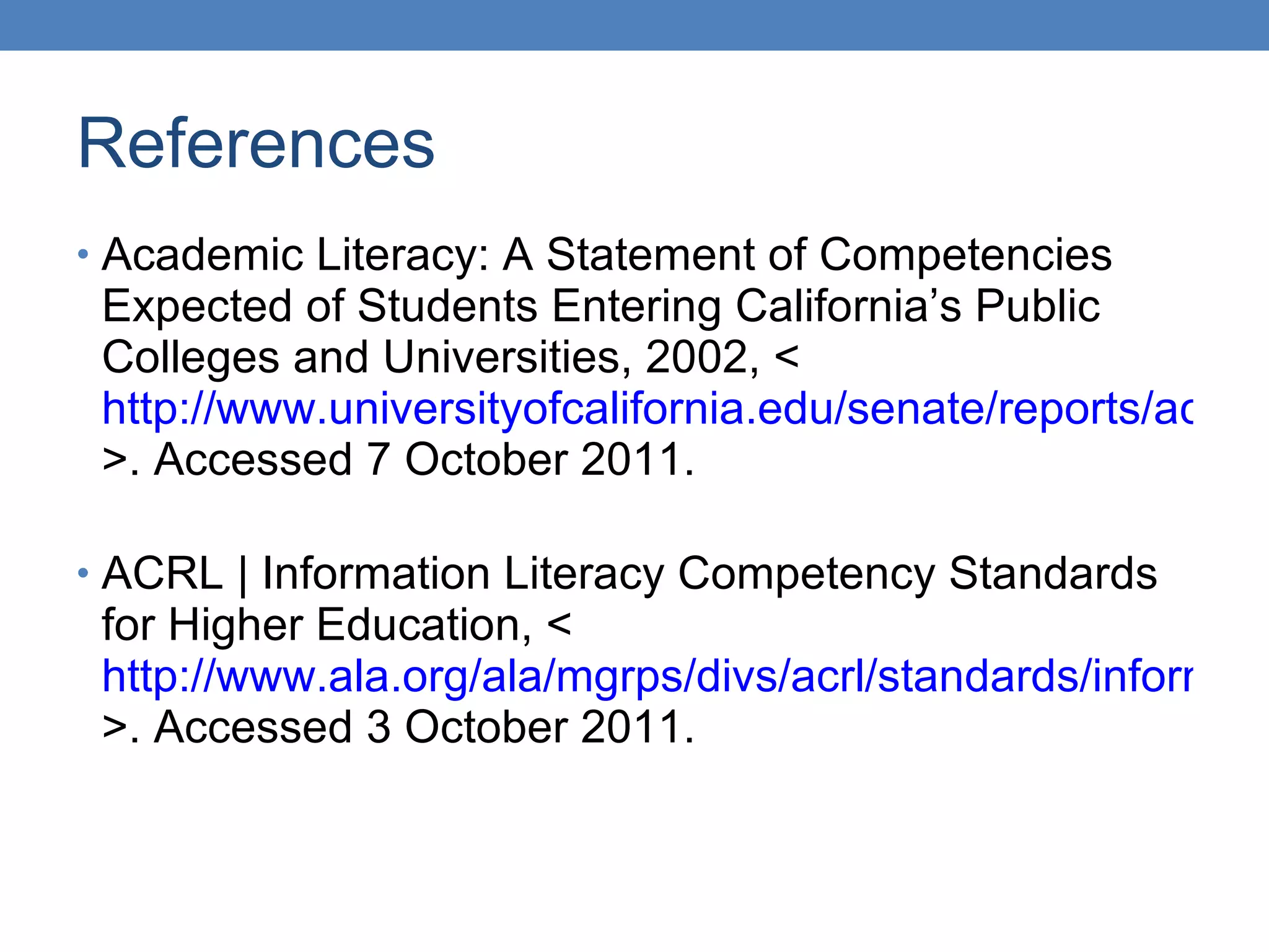 References Academic Literacy: A Statement of Competencies Expected of Students Entering California’s Public Colleges and Universities, 2002, < http://www.universityofcalifornia.edu/senate/reports/acadlit.pdf >. Accessed 7 October 2011. ACRL | Information Literacy Competency Standards for Higher Education, < http://www.ala.org/ala/mgrps/divs/acrl/standards/informationliteracycompetency.cfm >. Accessed 3 October 2011. 