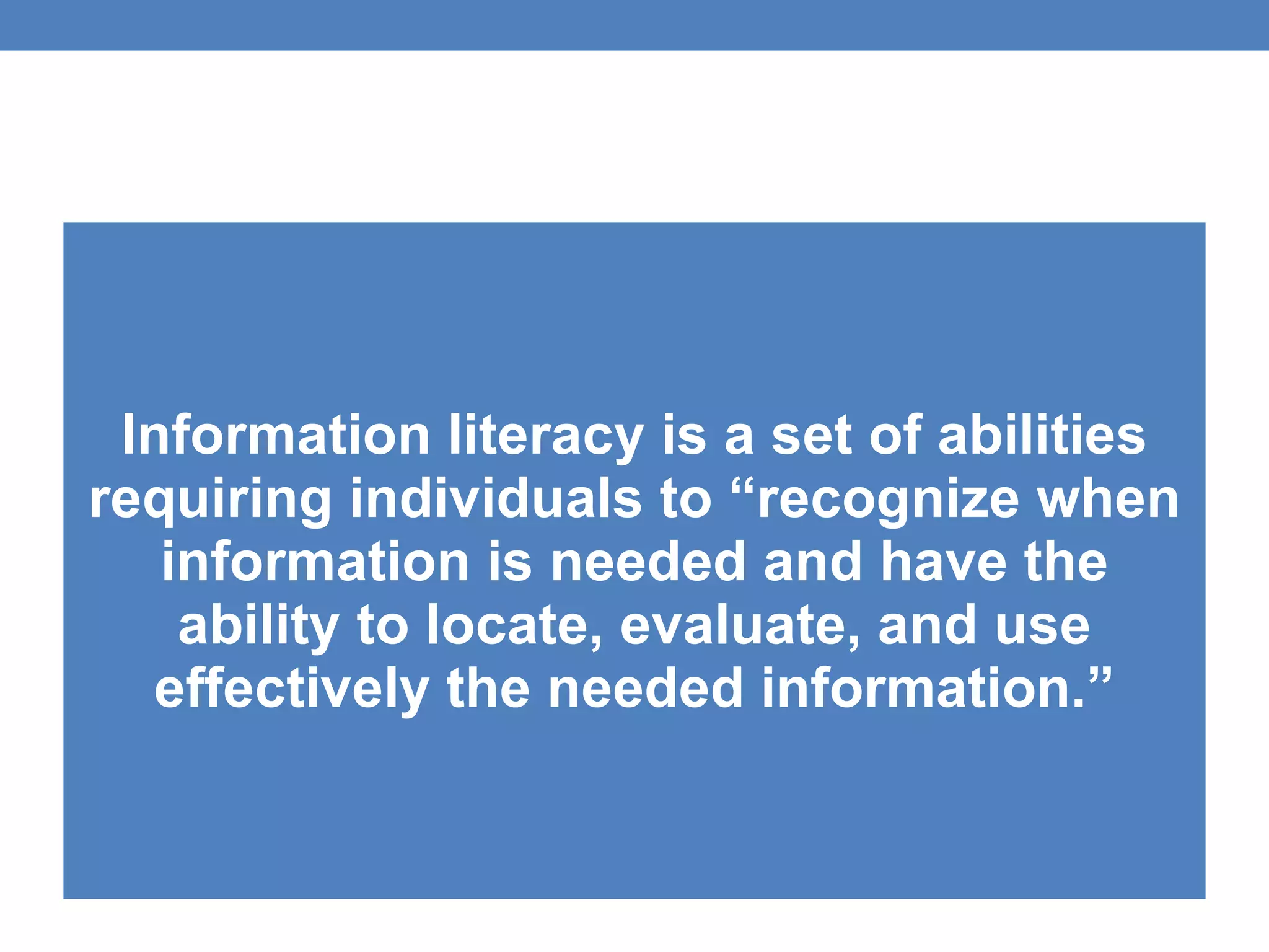 Information literacy is a set of abilities requiring individuals to “recognize when information is needed and have the ability to locate, evaluate, and use effectively the needed information.” 